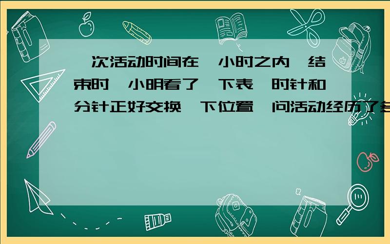 一次活动时间在一小时之内,结束时,小明看了一下表,时针和分针正好交换一下位置,问活动经历了多长时间?如题,请写出具体计算过程