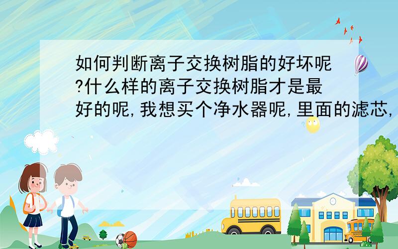 如何判断离子交换树脂的好坏呢?什么样的离子交换树脂才是最好的呢,我想买个净水器呢,里面的滤芯,什么样的交换树脂才是最好的呢,如果判断呢?