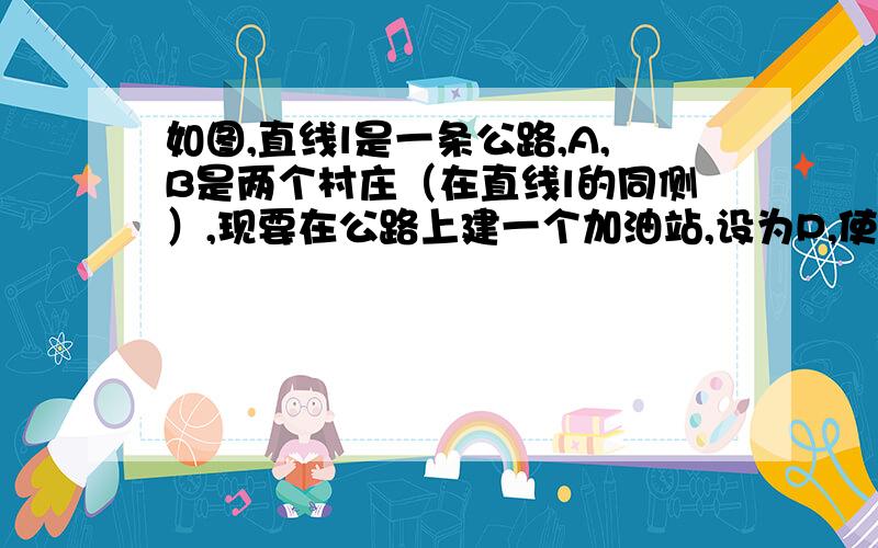 如图,直线l是一条公路,A,B是两个村庄（在直线l的同侧）,现要在公路上建一个加油站,设为P,使得两个村到加油站的距离之和最小,即PA+PB最小.（1）请在图上画出点P,并说明理由（2）若A,B两点到