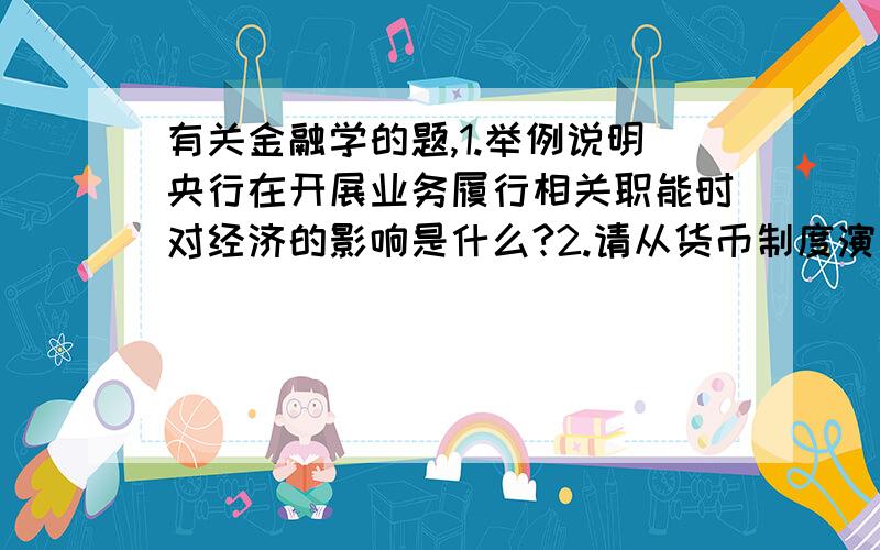 有关金融学的题,1.举例说明央行在开展业务履行相关职能时对经济的影响是什么?2.请从货币制度演变过程的角度来分析说明现代金融业历史和发展趋势.