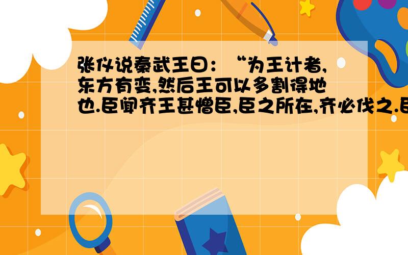 张仪说秦武王曰：“为王计者,东方有变,然后王可以多割得地也.臣闻齐王甚憎臣,臣之所在,齐必伐之.臣愿乞其不肖之身以之梁,齐必伐梁,齐、梁交兵而不能相去,王以其间伐韩,入三川,挟天子,