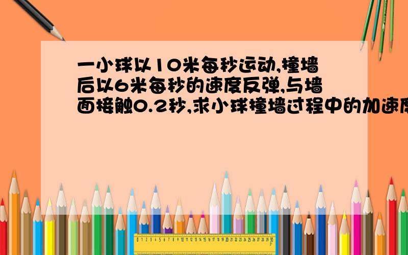 一小球以10米每秒运动,撞墙后以6米每秒的速度反弹,与墙面接触0.2秒,求小球撞墙过程中的加速度?