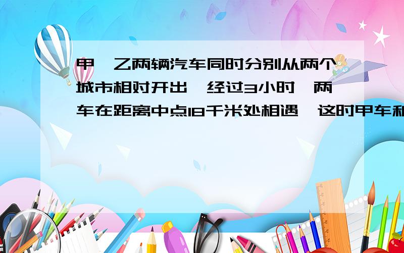 甲、乙两辆汽车同时分别从两个城市相对开出,经过3小时,两车在距离中点18千米处相遇,这时甲车和乙车所行的路程之比是2：3,求甲乙两车的速度各是多少?