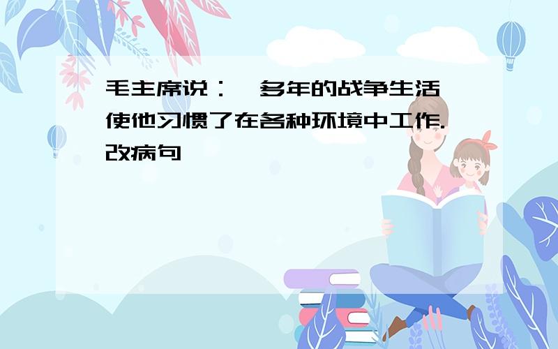 毛主席说：,多年的战争生活,使他习惯了在各种环境中工作.改病句