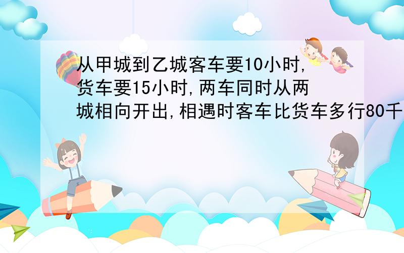 从甲城到乙城客车要10小时,货车要15小时,两车同时从两城相向开出,相遇时客车比货车多行80千米,%B从甲城到乙城客车要10小时,货车要15小时,两车同时从两城相向开出,相遇时客车比货车多行80