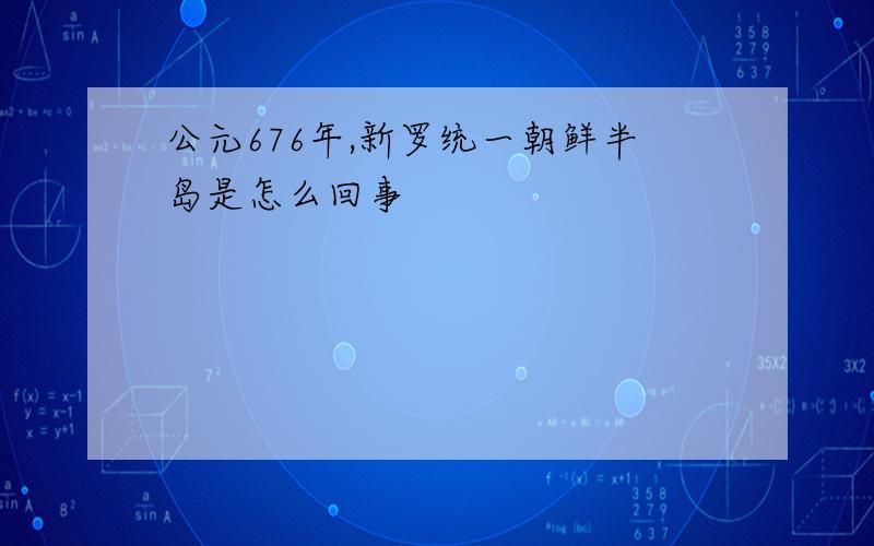 公元676年,新罗统一朝鲜半岛是怎么回事