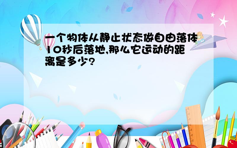 一个物体从静止状态做自由落体10秒后落地,那么它运动的距离是多少?