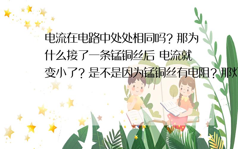 电流在电路中处处相同吗？那为什么接了一条锰铜丝后 电流就变小了？是不是因为锰铜丝有电阻？那灯泡里也有一根导体啊？为什么电流就处处相等呢 不好意思 钱真的没了...