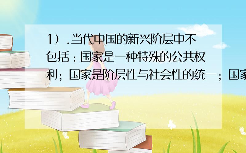 1）.当代中国的新兴阶层中不包括：国家是一种特殊的公共权利；国家是阶层性与社会性的统一；国家具有社会性说明国家永远是为社会成员服务的；政治统治2）希望国家官员制度中,政务官