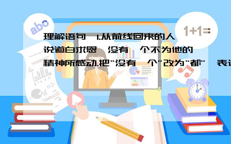 理解语句,1.从前线回来的人说道白求恩,没有一个不为他的精神所感动.把“没有一个”改为“都”,表达效果有什么不同?答：2.一个人的能力有大小,但只要有这点精神,就是一个高尚的人,一个