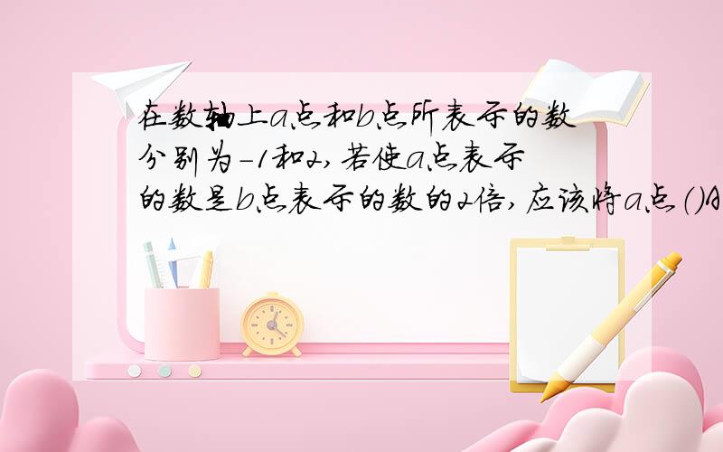 在数轴上a点和b点所表示的数分别为-1和2,若使a点表示的数是b点表示的数的2倍,应该将a点（）A向左移动3个单位B向右移动三个单位C向右移动五个单位D向左移动5个单位