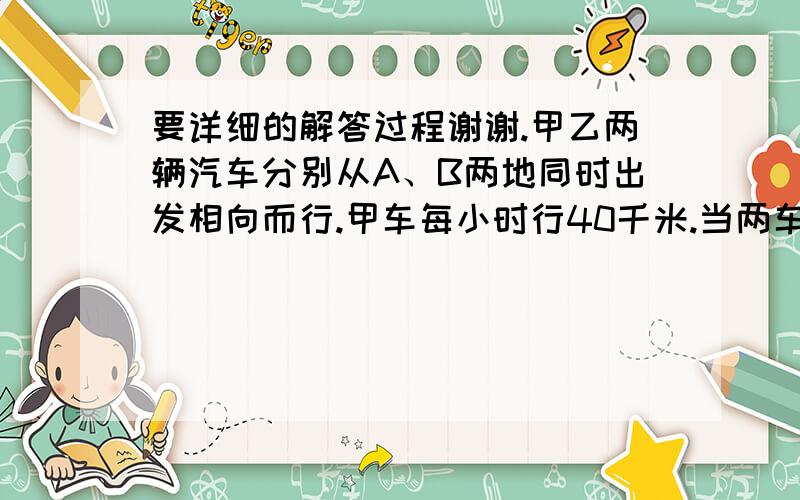 要详细的解答过程谢谢.甲乙两辆汽车分别从A、B两地同时出发相向而行.甲车每小时行40千米.当两车在途中向遇时,甲车行的路程与乙车行的路程比是8:7.向遇后,两车立即返回各自的出发点,这