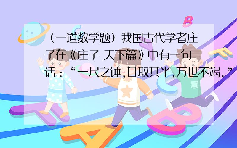 （一道数学题）我国古代学者庄子在《庄子 天下篇》中有一句话：“一尺之锤,日取其半,万世不竭.”（1）第5天后、第6天后、第10天后“一尺之锤”还剩多少尺?（2）第n天后“一尺之锤”所