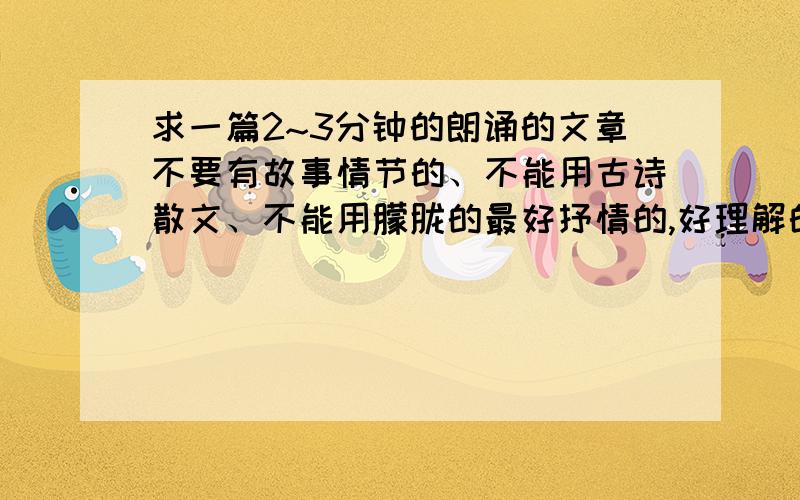 求一篇2~3分钟的朗诵的文章不要有故事情节的、不能用古诗散文、不能用朦胧的最好抒情的,好理解的,时间在2~