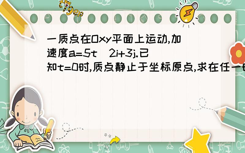 一质点在Oxy平面上运动,加速度a=5t^2i+3j.已知t=0时,质点静止于坐标原点,求在任一时刻该质点的速度、位置矢量、运动方程和轨迹方程