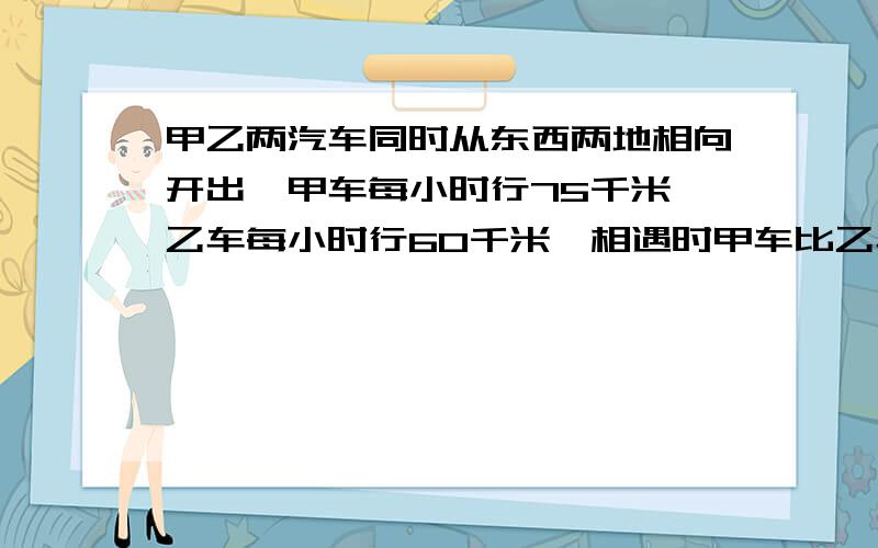 甲乙两汽车同时从东西两地相向开出,甲车每小时行75千米,乙车每小时行60千米,相遇时甲车比乙车多行45千米,甲乙两地相距多少千米?