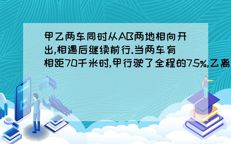 甲乙两车同时从AB两地相向开出,相遇后继续前行.当两车有相距70千米时,甲行驶了全程的75%,乙离A地的路程与乙行的路程的比是1：2.AB两地相距多少千米?