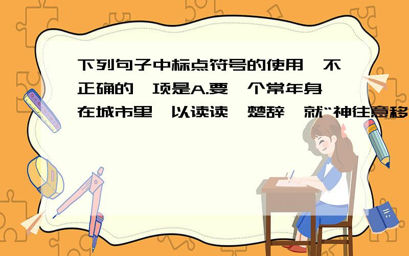 下列句子中标点符号的使用,不正确的一项是A.要一个常年身在城市里,以读读《楚辞》就“神往意移”的人,来描绘那月下竞舟的一切,更近于徒然的努力.B.若我的估计不错,那个坐在我身旁,伸