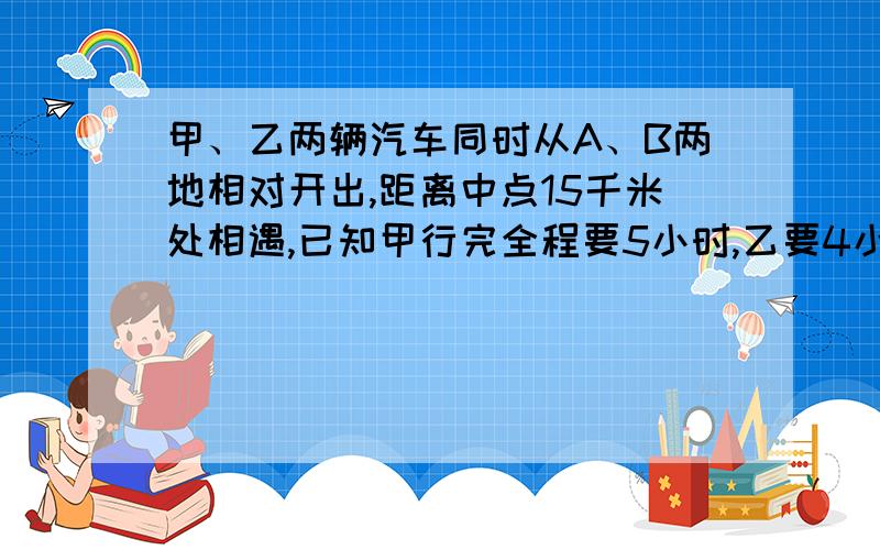 甲、乙两辆汽车同时从A、B两地相对开出,距离中点15千米处相遇,已知甲行完全程要5小时,乙要4小时,求两