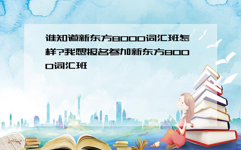 谁知道新东方8000词汇班怎样?我想报名参加新东方8000词汇班,