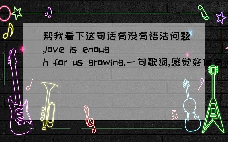 帮我看下这句话有没有语法问题,love is enough for us growing.一句歌词,感觉好像有问题,