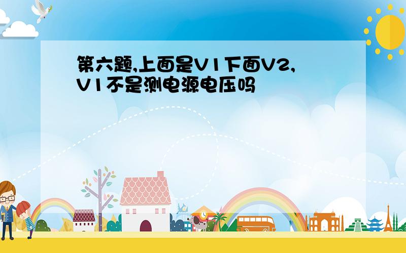 第六题,上面是V1下面V2,V1不是测电源电压吗