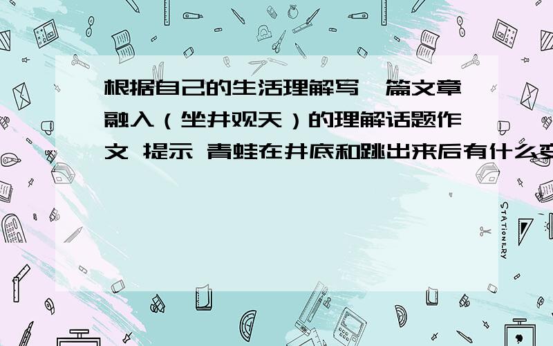 根据自己的生活理解写一篇文章融入（坐井观天）的理解话题作文 提示 青蛙在井底和跳出来后有什么变化 他的心灵变化怎么样?