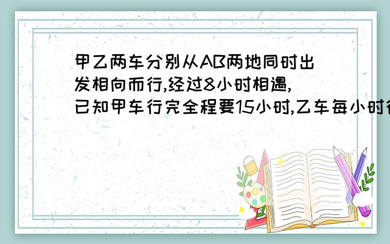 甲乙两车分别从AB两地同时出发相向而行,经过8小时相遇,已知甲车行完全程要15小时,乙车每小时行21千米.求AB两地距离是多少?列算是