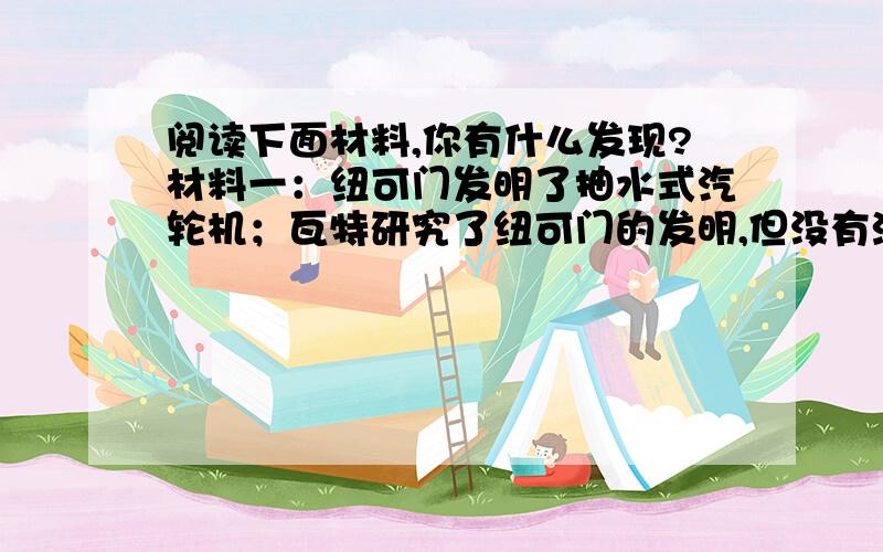 阅读下面材料,你有什么发现?材料一：纽可门发明了抽水式汽轮机；瓦特研究了纽可门的发明,但没有沿着他的这条路往下走,而发明了热蒸汽机；狄塞尔研究了瓦特的外燃机原理,也没有沿着