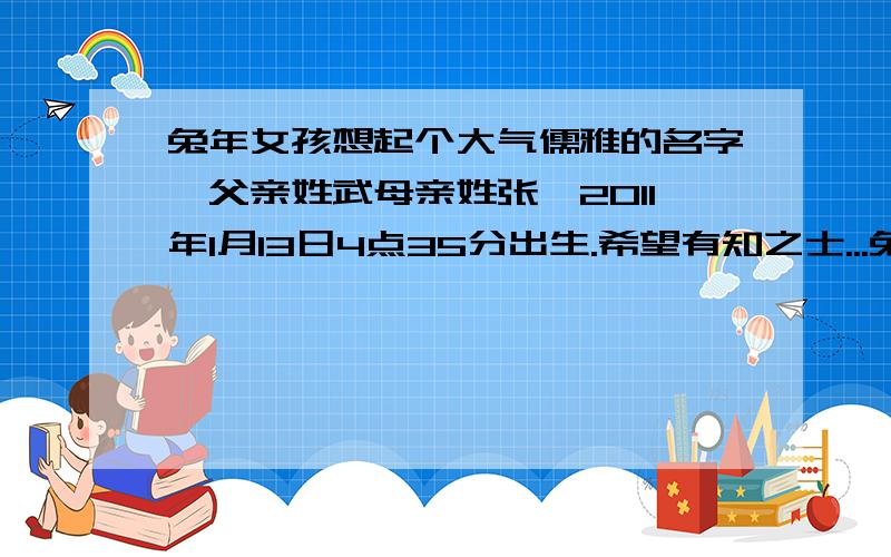 兔年女孩想起个大气儒雅的名字,父亲姓武母亲姓张,2011年1月13日4点35分出生.希望有知之士...兔年女孩想起个大气儒雅的名字,父亲姓武母亲姓张,2011年1月13日4点35分出生.希望有知之士,我在这