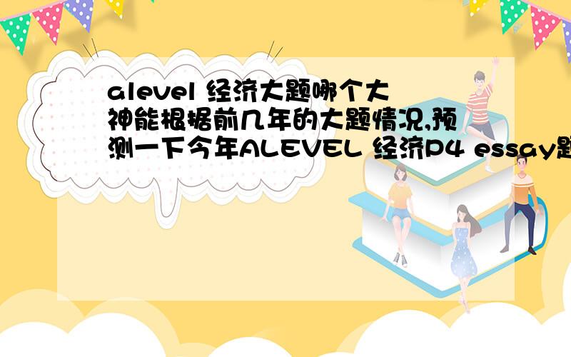 alevel 经济大题哪个大神能根据前几年的大题情况,预测一下今年ALEVEL 经济P4 essay题的方向（尽量缩小范围）后天就要考了 完全复习不完.