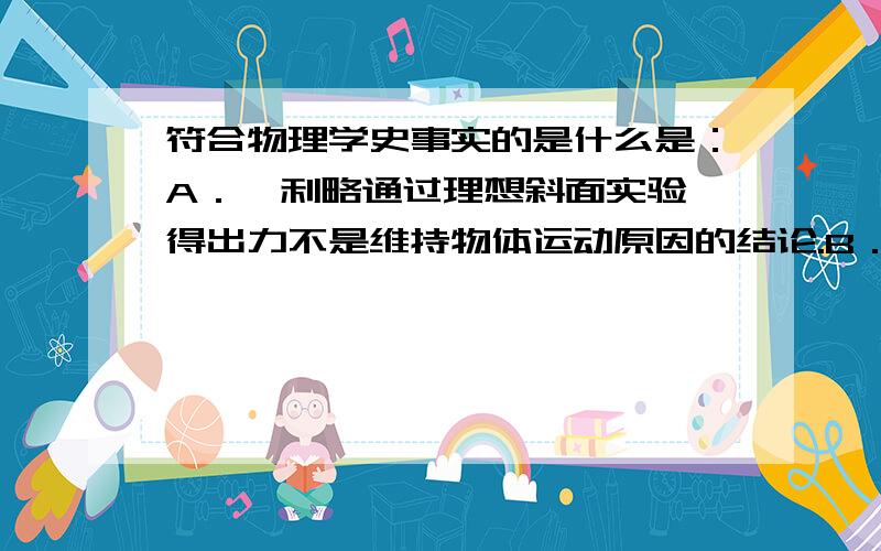 符合物理学史事实的是什么是：A．伽利略通过理想斜面实验,得出力不是维持物体运动原因的结论.B．牛顿通过实验测出了万有引力常量,验证了万有引力定律.C．贝克勒尔通过对天然放射性的