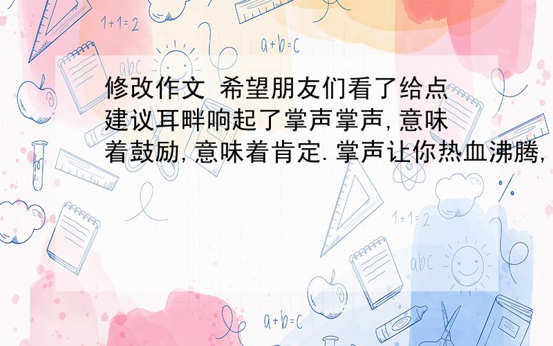 修改作文 希望朋友们看了给点建议耳畔响起了掌声掌声,意味着鼓励,意味着肯定.掌声让你热血沸腾,掌声让你信心倍增.生活中缺少了掌声,如同大海失去了浪花;生活中缺少了掌声,如同蓝天中