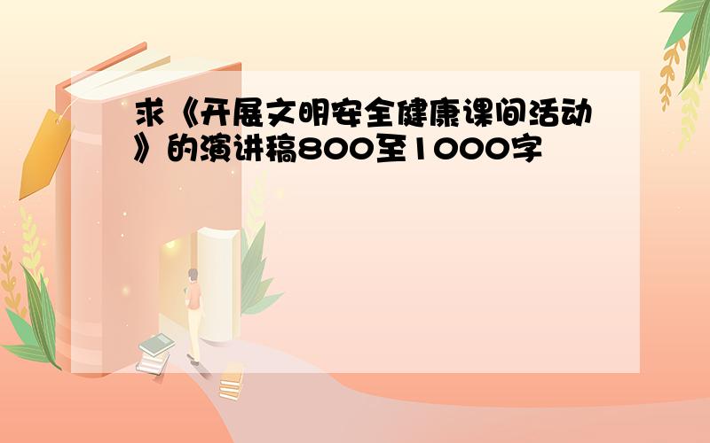 求《开展文明安全健康课间活动》的演讲稿800至1000字