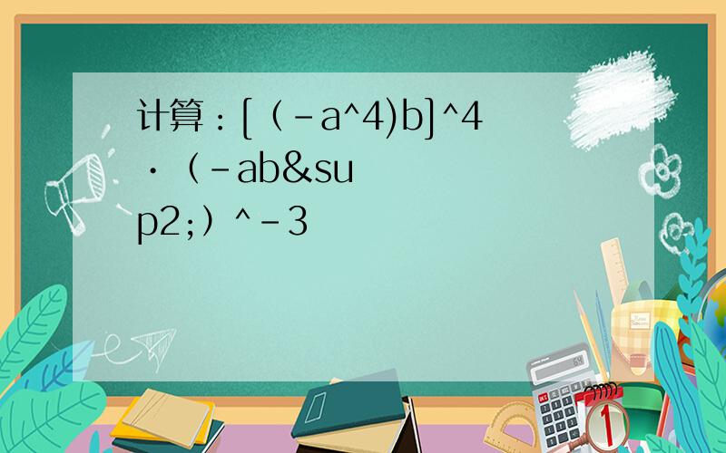 计算：[（-a^4)b]^4•（-ab²）^-3