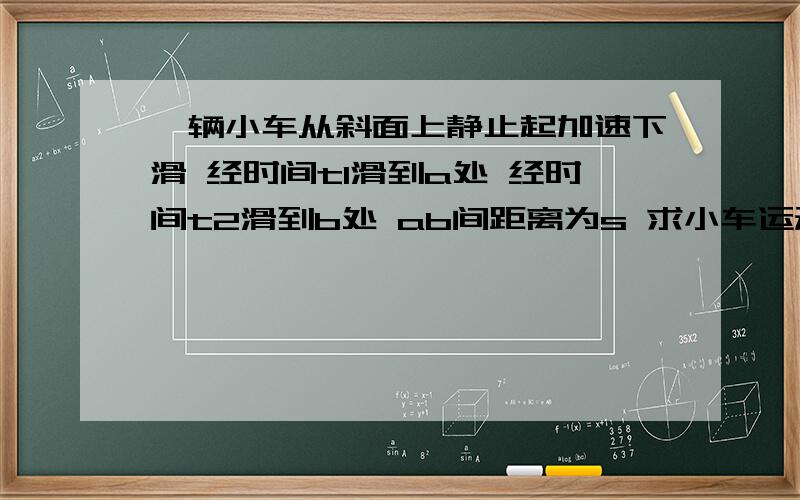 一辆小车从斜面上静止起加速下滑 经时间t1滑到a处 经时间t2滑到b处 ab间距离为s 求小车运动加速度