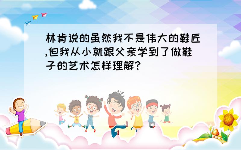 林肯说的虽然我不是伟大的鞋匠,但我从小就跟父亲学到了做鞋子的艺术怎样理解?