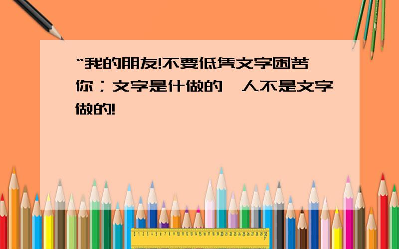 “我的朋友!不要低凭文字困苦你；文字是什做的,人不是文字做的!