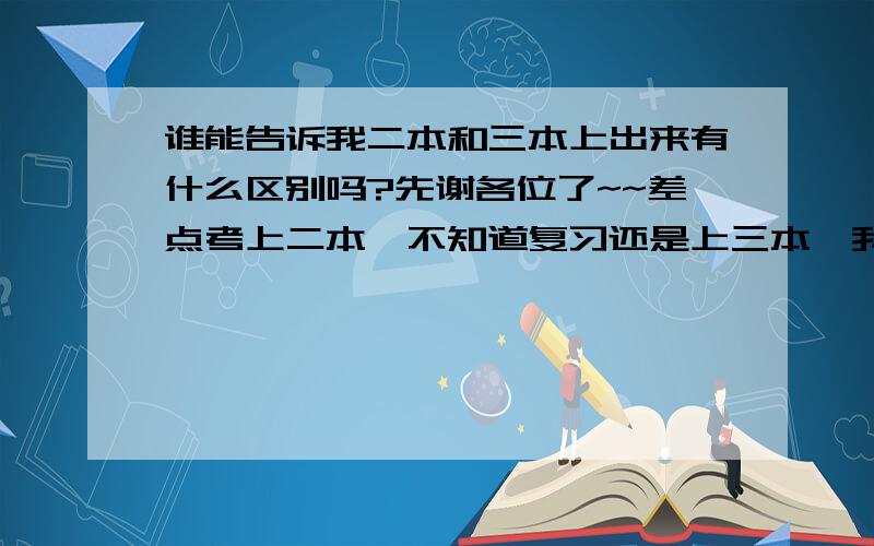 谁能告诉我二本和三本上出来有什么区别吗?先谢各位了~~差点考上二本,不知道复习还是上三本,我是理科的