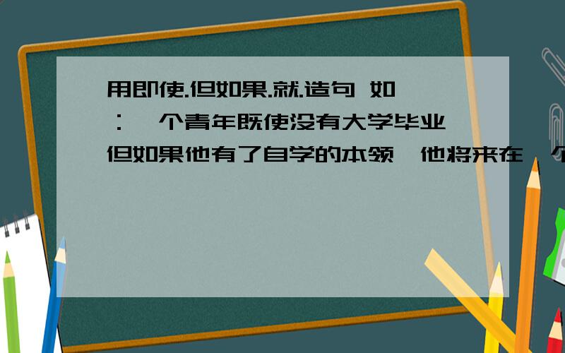 用即使.但如果.就.造句 如：一个青年既使没有大学毕业,但如果他有了自学的本领,他将来在一个青年既使没有大学毕业,但如果他有了自学的本领,他将来在工作上的成就不一定比大学毕业的