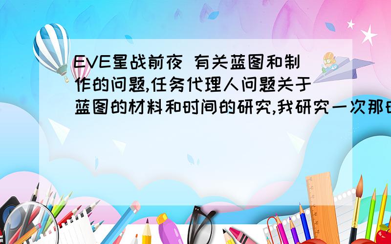 EVE星战前夜 有关蓝图和制作的问题,任务代理人问题关于蓝图的材料和时间的研究,我研究一次那时间和材料等级就提一级,那有什么用啊?对我以后制作有什么作用呢?时间和材料等级没限制吗?