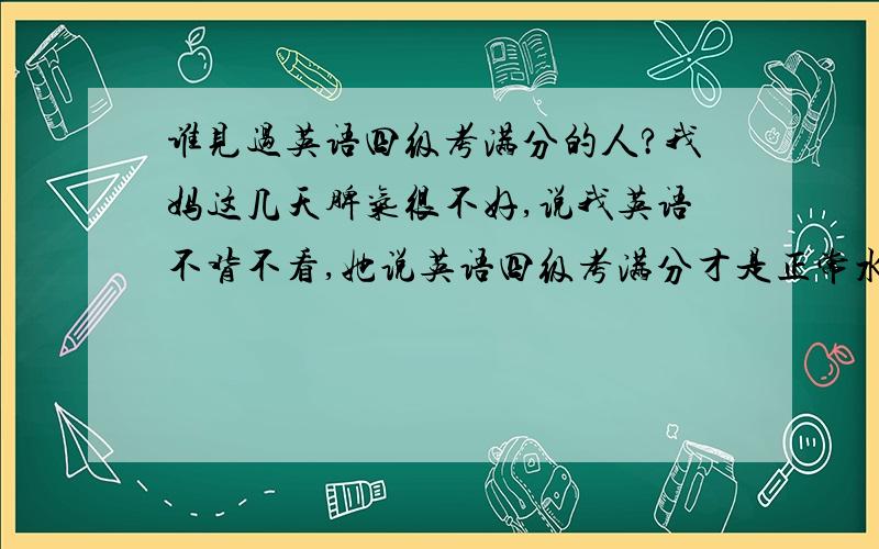 谁见过英语四级考满分的人?我妈这几天脾气很不好,说我英语不背不看,她说英语四级考满分才是正常水平,她老人家不是老师,面对这种情况我该怎么办啊?