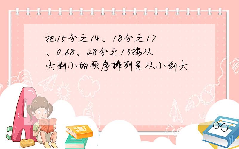 把15分之14、18分之17、0.68、28分之13按从大到小的顺序排列是从小到大