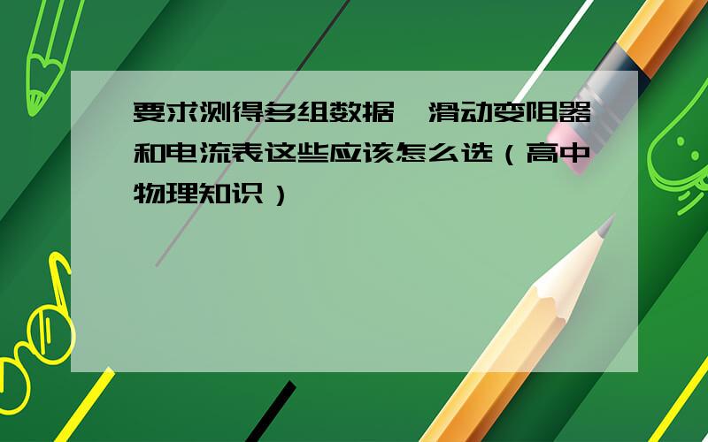 要求测得多组数据,滑动变阻器和电流表这些应该怎么选（高中物理知识）