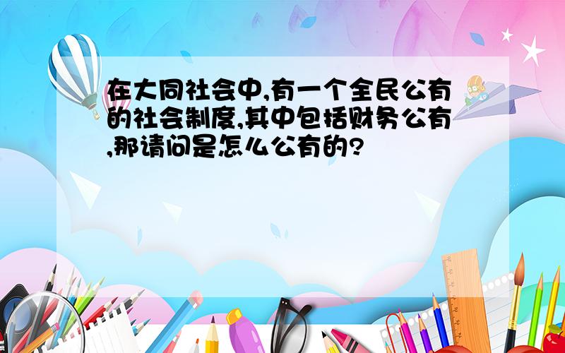 在大同社会中,有一个全民公有的社会制度,其中包括财务公有,那请问是怎么公有的?