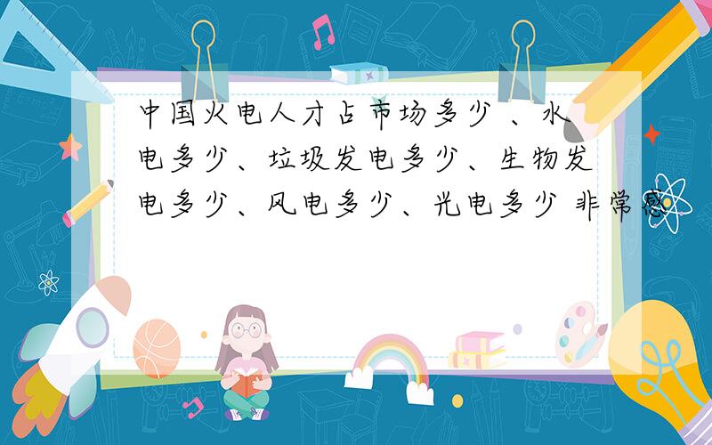 中国火电人才占市场多少 、水电多少、垃圾发电多少、生物发电多少、风电多少、光电多少 非常感