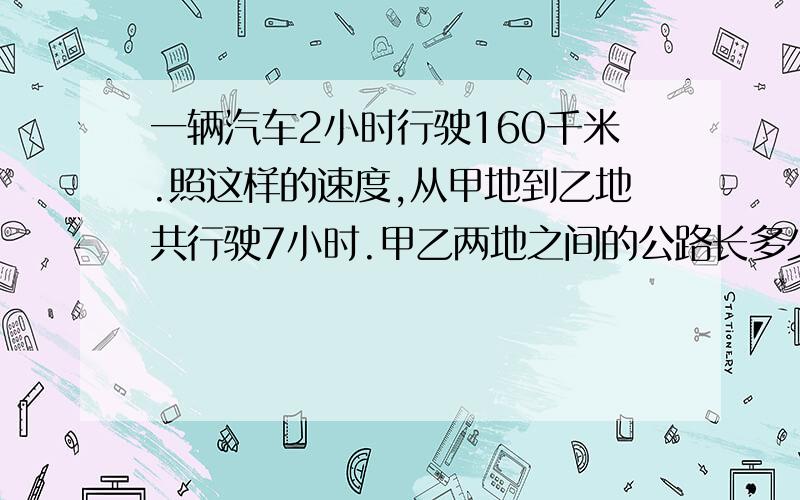 一辆汽车2小时行驶160千米.照这样的速度,从甲地到乙地共行驶7小时.甲乙两地之间的公路长多少千米?