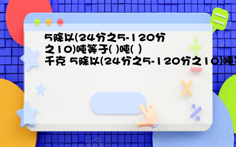 5除以(24分之5-120分之10)吨等于( )吨( ）千克 5除以(24分之5-120分之10)吨等于( )吨( ）千克