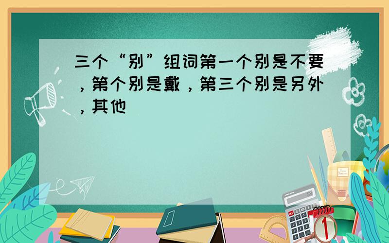 三个“别”组词第一个别是不要，第个别是戴，第三个别是另外，其他