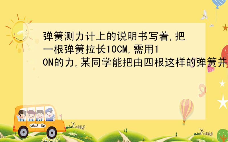 弹簧测力计上的说明书写着,把一根弹簧拉长10CM,需用10N的力,某同学能把由四根这样的弹簧并列组成的测力计拉长0.4M,则此时他所用拉力为多少牛?